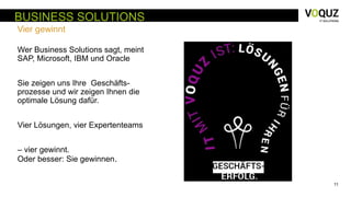 11
BUSINESS SOLUTIONS
Vier gewinnt
Wer Business Solutions sagt, meint
SAP, Microsoft, IBM und Oracle
Sie zeigen uns Ihre Geschäfts-
prozesse und wir zeigen Ihnen die
optimale Lösung dafür.
Vier Lösungen, vier Expertenteams
– vier gewinnt.
Oder besser: Sie gewinnen.
 