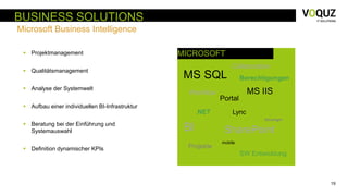 19
BUSINESS SOLUTIONS
Microsoft Business Intelligence
MICROSOFT
MS SQL
SharePointBI
.NET
mobile
Collaboration
Projekte
MS IIS
Berechtigungen
Workflow
Lync
Silverlight
Portal
SW Entwicklung
 Projektmanagement
 Qualitätsmanagement
 Analyse der Systemwelt
 Aufbau einer individuellen BI-Infrastruktur
 Beratung bei der Einführung und
Systemauswahl
 Definition dynamischer KPIs
 