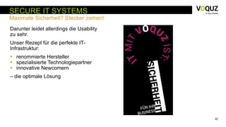 32
SECURE IT SYSTEMS
Maximale Sicherheit? Stecker ziehen!
Darunter leidet allerdings die Usability
zu sehr.
Unser Rezept für die perfekte IT-
Infrastruktur:
 renommierte Hersteller
 spezialisierte Technologiepartner
 innovative Newcomern
– die optimale Lösung
 