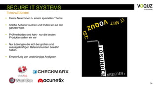 34
SECURE IT SYSTEMS
Innovationen
 Kleine Newcomer zu einem speziellen Thema:
 Solche Anbieter suchen und finden wir auf der
ganzen Welt.
 Prüfmethoden sind hart - nur die besten
Produkte stellen wir vor
 Nur Lösungen die sich bei großen und
aussagekräftigen Referenzkunden bewährt
haben.
 Empfehlung von unabhängige Analysten
 