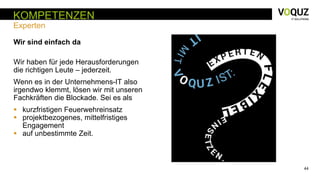 44
KOMPETENZEN
Experten
Wir sind einfach da
Wir haben für jede Herausforderungen
die richtigen Leute – jederzeit.
Wenn es in der Unternehmens-IT also
irgendwo klemmt, lösen wir mit unseren
Fachkräften die Blockade. Sei es als
 kurzfristigen Feuerwehreinsatz
 projektbezogenes, mittelfristiges
Engagement
 auf unbestimmte Zeit.
 