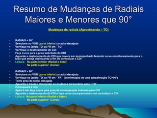 Resumo de Mudanças de RadiaisResumo de Mudanças de Radiais
Maiores e Menores que 90°Maiores e Menores que 90°
Mudanças de radiais (Aproximando – TO)
• RADIAIS < 90°
• Selecione no VOR (parte inferior) a radial desejada
• Verifique na janela TO ou FR em ``TO´´
• Verifique o deslocamento do CDI
• Faça curva para a proa solicitada do CDI
• Aguarde o deslocamento do CDI que devera ser acompanhado fazendo curva simultaneamente para o
lado que esteja deslocando a fim de centralizar o CDI
• Leitura: Na parte inferior (Radial e Setor)
Na parte superior (Curso)
• RADIAIS > 90°
• Selecione no VOR (parte inferior) a radial desejada
• Verifique na janela TO ou FR em ``FR´´ (confirmação de uma aproximação TO>90°)
• Tome proa da radial desejada
• Aguarde o través / observado na mudança da bandeira para ``TO´´
• Cronometre 2 min
• Após 2 min faça curva para proa de interceptação indicada pelo CDI
• Aguarde o deslocamento do CDI e faça curva acompanhado-o até centralizar o CDI
• Leitura: Na parte inferior (Radial e Setor)
Na parte superior (Curso)
 