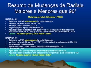 Resumo de Mudanças de RadiaisResumo de Mudanças de Radiais
Maiores e Menores que 90°Maiores e Menores que 90°
Mudanças de radiais (Afastando - FROM)
RADIAIS < 90°
• Selecione no VOR (parte superior) a radial desejada
• Verifique na janela TO ou FR em ``FR´´
• Verifique o deslocamento do CDI
• Faça curva para a proa solicitada do CDI
• Aguarde o deslocamento do CDI que devera ser acompanhado fazendo curva
simultaneamente para o lado que esteja deslocando a fim de centralizar o CDI
• Leitura: Na parte superior (Curso, Radial e Setor)
RADIAIS > 90°
• Selecione no VOR (parte superior) a radial desejada
• Verifique na janela TO ou FR em ``TO´´ (confirmação de um afastamento FR>90°)
• Tome proa da radial desejada
• Aguarde o través / observado na mudança da bandeira para ``FR´´
• Cronometre 1 min
• Após 1 min faça curva para proa de interceptação indicada pelo CDI
• Aguarde o deslocamento do CDI e faça curva acompanhado-o até centralizar o CDI
• Leitura: Na parte superior (Curso, Radial e Setor)
 