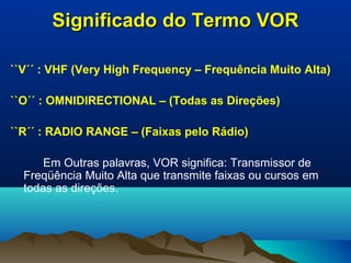 Significado do Termo VORSignificado do Termo VOR
``V´´ : VHF (Very High Frequency – Frequência Muito Alta)
``O´´ : OMNIDIRECTIONAL – (Todas as Direções)
``R´´ : RADIO RANGE – (Faixas pelo Rádio)
Em Outras palavras, VOR significa: Transmissor de
Freqüência Muito Alta que transmite faixas ou cursos em
todas as direções.
 
