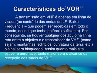 Características do`VOR´´Características do`VOR´´
A transmissão em VHF é apenas em linha de
visada (ao contrário das ondas de LF- Baixa
Freqüência – que podem ser recebidas em todo o
mundo, desde que tenha potência suficiente). Por
conseguinte, se houver qualquer obstáculo na linha
reta entre o objetivo e o transmissor de VHF, (como
sejam: montanhas, edifícios, curvatura da terra, etc.)
o sinal será bloqueado. Assim quanto mais alta
estiver a aeronave, tanto maior será o alcance da
recepção dos sinais de VHF.
 