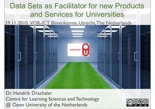 Dr. Hendrik Drachsler
Centre for Learning Sciences and Technology
@ Open University of the Netherlands
Data Sets as Facilitator for new Products
and Services for Universities
1
29.11.2010 VOR-ICT Bijeenkomst, Utrecht,The Netherlands
 