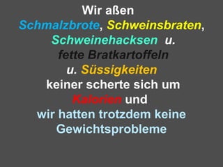 Wir aßen
Schmalzbrote, Schweinsbraten,
Schweinehacksen u.
fette Bratkartoffeln
u. Süssigkeiten
keiner scherte sich um
Kalorien und
wir hatten trotzdem keine
Gewichtsprobleme
 