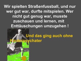 Wir spielten Straßenfussball, und nur
wer gut war, durfte mitspielen. Wer
nicht gut genug war, musste
zuschauen und lernen, mit
Enttäuschungen umzugehen !
Und das ging auch ohne
Kinderpsychater
 