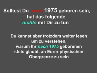 Solltest Du nach 1975 geboren sein,
hat das folgende
nichts mit Dir zu tun
Du kannst aber trotzdem weiter lesen
um zu verstehen,
warum Ihr nach 1975 geborenen
stets glaubt, an Eurer physischen
Obergrenze zu sein
 