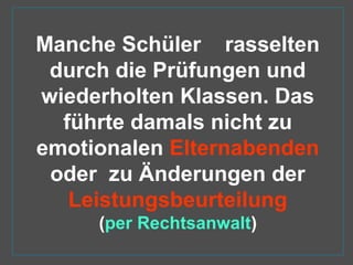 Manche Schüler rasselten
durch die Prüfungen und
wiederholten Klassen. Das
führte damals nicht zu
emotionalen Elternabenden
oder zu Änderungen der
Leistungsbeurteilung
(per Rechtsanwalt)
 