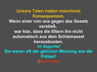 Unsere Taten hatten manchmal
Konsequenzen.
Wenn einer von uns gegen das Gesetz
verstieß,
war klar, dass die Eltern ihn nicht
automatisch aus dem Schlamassel
herausboxten.
Im Gegenteil
Sie waren oft der gleichen Meinung wie die
Polizei!
(Na so was)
 