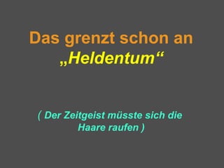 Das grenzt schon an
„Heldentum“
( Der Zeitgeist müsste sich die
Haare raufen )
 