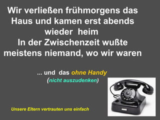 Wir verließen frühmorgens das
Haus und kamen erst abends
wieder heim
In der Zwischenzeit wußte
meistens niemand, wo wir waren
... und das ohne Handy
(nicht auszudenken)
Unsere Eltern vertrauten uns einfach
 