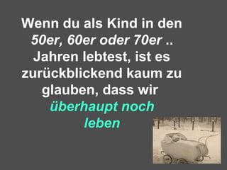 Wenn du als Kind in den
50er, 60er oder 70er ..
Jahren lebtest, ist es
zurückblickend kaum zu
glauben, dass wir
überhaupt noch
leben
 