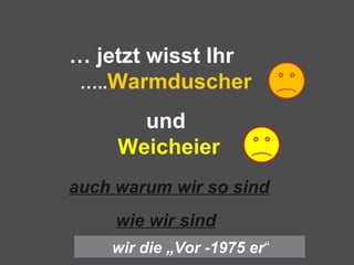 … jetzt wisst Ihr
…..Warmduscher
und
Weicheier
auch warum wir so sind
wie wir sind
wir die „Vor -1975 er“
 