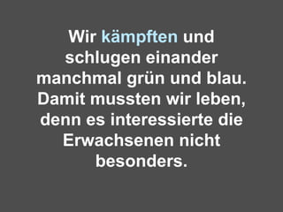 Wir  kämpften  und schlugen einander manchmal grün und blau. Damit mussten wir leben, denn es interessierte die Erwachsenen nicht besonders. 