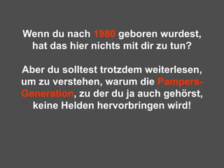Wenn du nach  1980  geboren wurdest, hat das hier nichts mit dir zu tun? Aber du solltest trotzdem weiterlesen, um zu verstehen, warum die  Pampers-Generation , zu der du ja auch gehörst, keine Helden hervorbringen wird! 