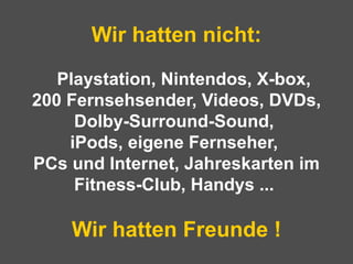 Wir hatten nicht:   Playstation, Nintendos, X-box,  200 Fernsehsender, Videos, DVDs, Dolby-Surround-Sound,  iPods, eigene Fernseher,  PCs und Internet, Jahreskarten im Fitness-Club, Handys ...  Wir hatten Freunde ! 