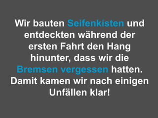 Wir bauten  Seifenkisten  und entdeckten während der ersten Fahrt den Hang hinunter, dass wir die  Bremsen vergessen  hatten. Damit kamen wir nach einigen Unfällen klar! 