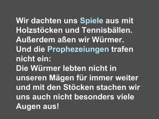 Wir dachten uns  Spiele  aus mit Holzstöcken und Tennisbällen. Außerdem aßen wir Würmer. Und die  Prophezeiungen  trafen nicht ein: Die Würmer lebten nicht in unseren Mägen für immer weiter und mit den Stöcken stachen wir uns auch nicht besonders viele Augen aus! 