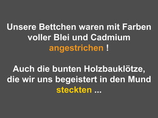 Unsere Bettchen waren mit Farben voller Blei und Cadmium  angestrichen  ! Auch die bunten Holzbauklötze, die wir uns begeistert in den Mund  steckten  ... 