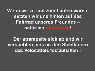 Wenn wir zu faul zum Laufen waren, setzten wir uns hinten auf das Fahrrad unseres Freundes – natürlich  ohne Helm ! Der strampelte sich ab und wir versuchten, uns an den Stahlfedern des Velosattels festzuhalten !   