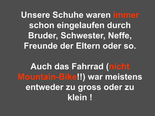 Unsere Schuhe waren  immer  schon eingelaufen durch Bruder, Schwester, Neffe, Freunde der Eltern oder so.   Auch das Fahrrad ( nicht Mountain-Bike !!) war meistens entweder zu gross oder zu klein ! 