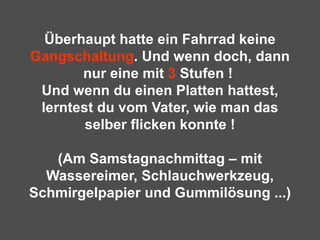 Überhaupt hatte ein Fahrrad keine  Gangschaltung . Und wenn doch, dann nur eine mit  3  Stufen !  Und wenn du einen Platten hattest, lerntest du vom Vater, wie man das selber flicken konnte ! (Am Samstagnachmittag – mit Wassereimer, Schlauchwerkzeug, Schmirgelpapier und Gummilösung ...) 