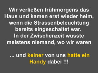 Wir verließen frühmorgens das Haus und kamen erst wieder heim, wenn die Strassenbeleuchtung bereits eingeschaltet war.  In der Zwischenzeit wusste meistens niemand, wo wir waren  ... und  keiner  von uns  hatte ein   Handy  dabei !!! 