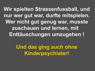 Wir spielten Strassenfussball, und nur wer gut war, durfte mitspielen. Wer nicht gut genug war, musste zuschauen und lernen, mit  Enttäuschungen umzugehen !   Und das ging auch ohne Kinderpsychiater!   