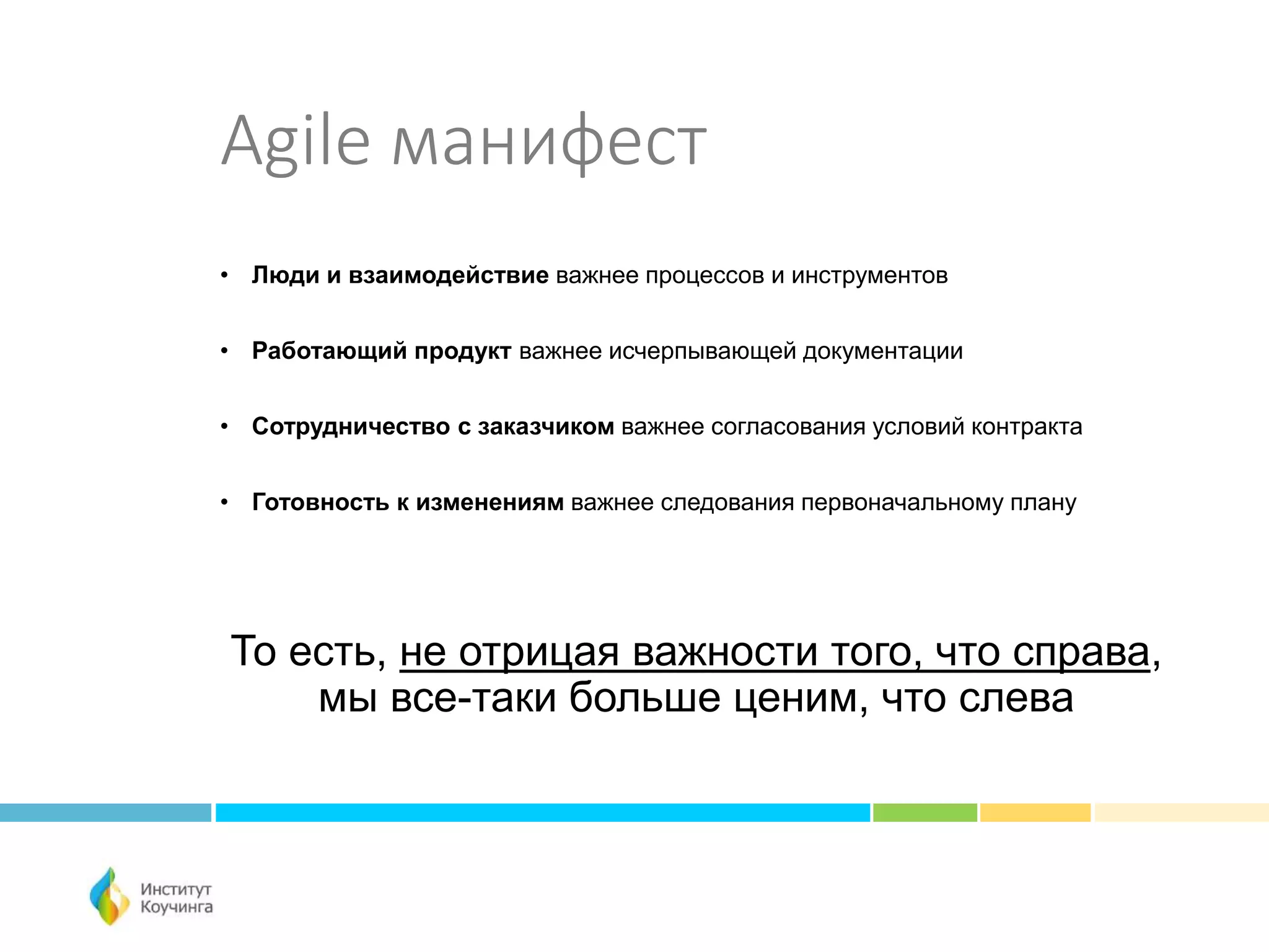 Agile манифест
• Люди и взаимодействие важнее процессов и инструментов
• Работающий продукт важнее исчерпывающей документации
• Сотрудничество с заказчиком важнее согласования условий контракта
• Готовность к изменениям важнее следования первоначальному плану
То есть, не отрицая важности того, что справа,
мы все-таки больше ценим, что слева
 