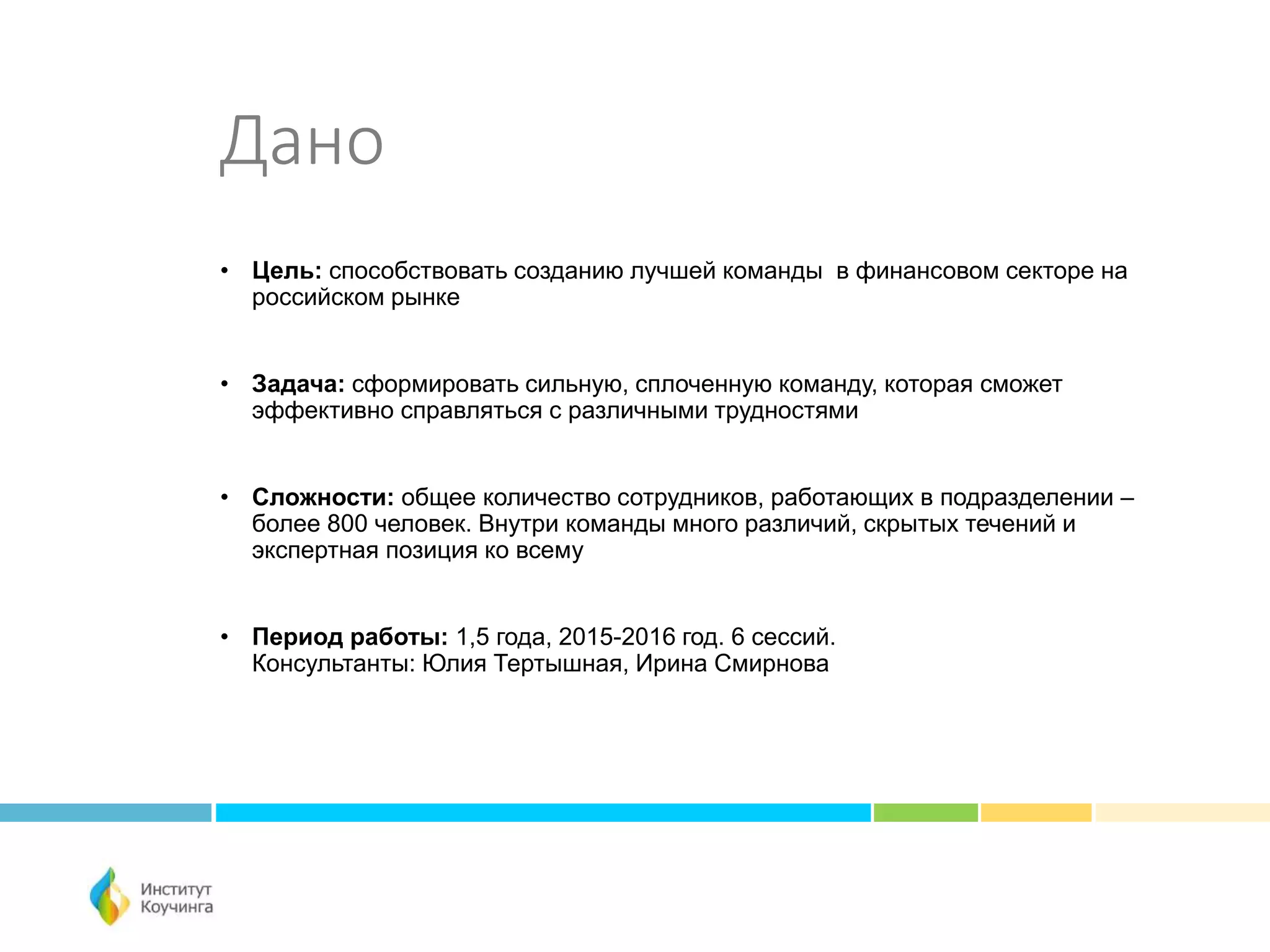 Дано
• Цель: способствовать созданию лучшей команды в финансовом секторе на
российском рынке
• Задача: сформировать сильную, сплоченную команду, которая сможет
эффективно справляться с различными трудностями
• Сложности: общее количество сотрудников, работающих в подразделении –
более 800 человек. Внутри команды много различий, скрытых течений и
экспертная позиция ко всему
• Период работы: 1,5 года, 2015-2016 год. 6 сессий.
Консультанты: Юлия Тертышная, Ирина Смирнова
 
