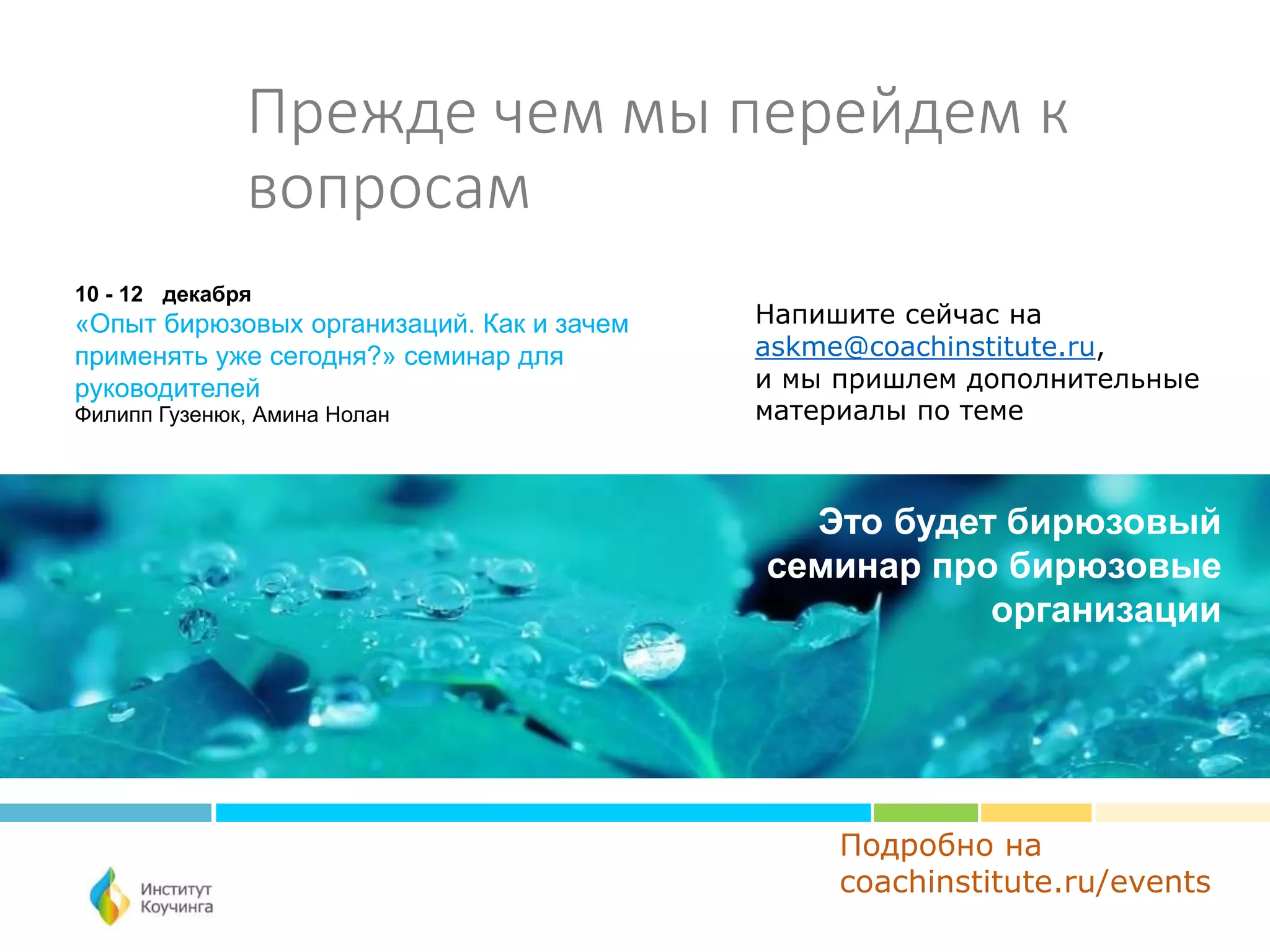 Прежде чем мы перейдем к
вопросам
Подробно на
coachinstitute.ru/events
10 - 12 декабря
«Опыт бирюзовых организаций. Как и зачем
применять уже сегодня?» семинар для
руководителей
Филипп Гузенюк, Амина Нолан
Это будет бирюзовый
семинар про бирюзовые
организации
Напишите сейчас на
askme@coachinstitute.ru,
и мы пришлем дополнительные
материалы по теме
 