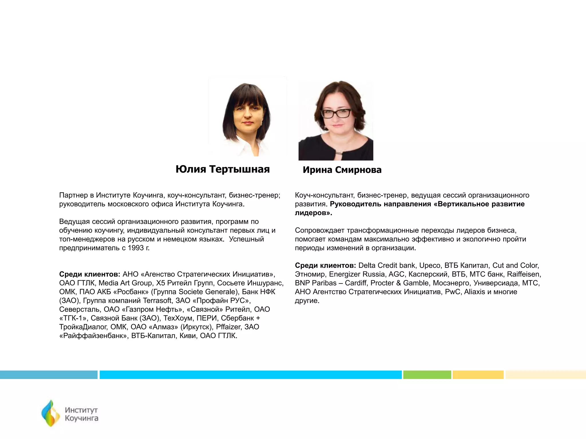 Партнер в Институте Коучинга, коуч-консультант, бизнес-тренер;
руководитель московского офиса Института Коучинга.
Ведущая сессий организационного развития, программ по
обучению коучингу, индивидуальный консультант первых лиц и
топ-менеджеров на русском и немецком языках. Успешный
предприниматель с 1993 г.
Среди клиентов: АНО «Агенство Стратегических Инициатив»,
ОАО ГТЛК, Media Art Group, Х5 Ритейл Групп, Сосьете Иншуранс,
ОМК, ПАО АКБ «Росбанк» (Группа Societe Generale), Банк НФК
(ЗАО), Группа компаний Terrasoft, ЗАО «Профайн РУС»,
Северсталь, ОАО «Газпром Нефть», «Связной» Ритейл, ОАО
«ТГК-1», Связной Банк (ЗАО), ТехХоум, ПЕРИ, Сбербанк +
ТройкаДиалог, ОМК, ОАО «Алмаз» (Иркутск), Pffaizer, ЗАО
«Райффайзенбанк», ВТБ-Капитал, Киви, ОАО ГТЛК.
Юлия Тертышная
Коуч-консультант, бизнес-тренер, ведущая сессий организационного
развития. Руководитель направления «Вертикальное развитие
лидеров».
Сопровождает трансформационные переходы лидеров бизнеса,
помогает командам максимально эффективно и экологично пройти
периоды изменений в организации.
Среди клиентов: Delta Credit bank, Upeco, ВТБ Капитал, Cut and Color,
Этномир, Energizer Russia, AGC, Касперский, ВТБ, МТС банк, Raiffeisen,
BNP Paribas – Cardiff, Procter & Gamble, Мосэнерго, Универсиада, МТС,
АНО Агентство Стратегических Инициатив, PwC, Aliaxis и многие
другие.
Ирина Смирнова
 
