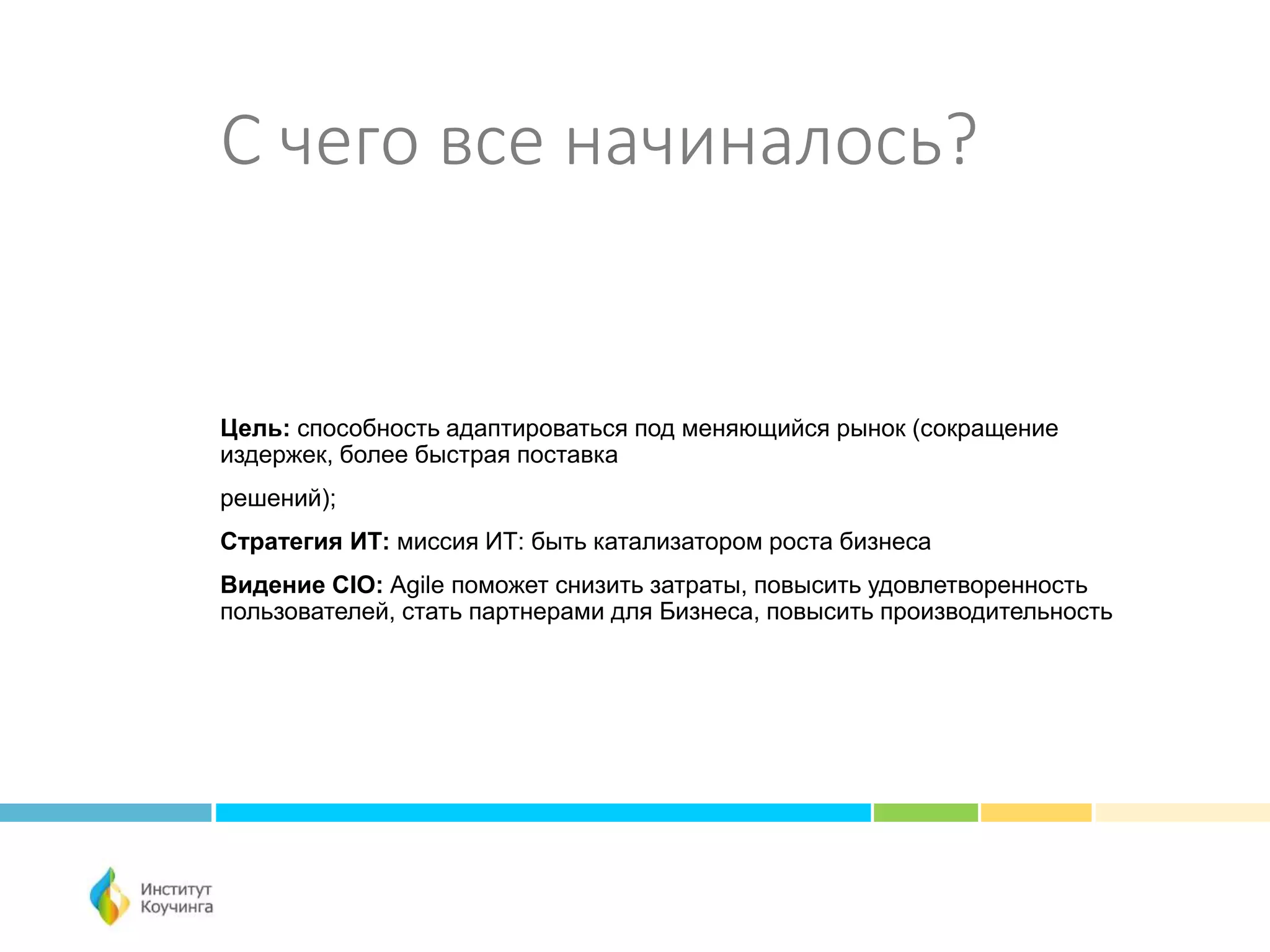 С чего все начиналось?
Цель: способность адаптироваться под меняющийся рынок (сокращение
издержек, более быстрая поставка
решений);
Стратегия ИТ: миссия ИТ: быть катализатором роста бизнеса
Видение CIO: Agile поможет снизить затраты, повысить удовлетворенность
пользователей, стать партнерами для Бизнеса, повысить производительность
 