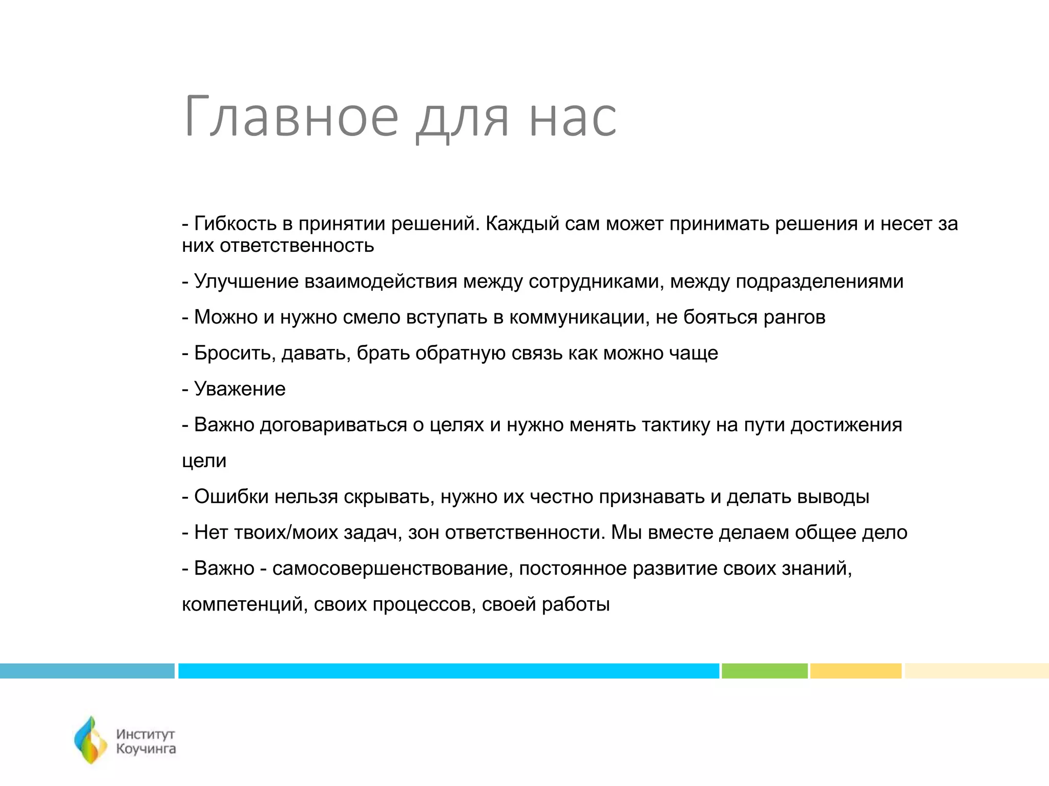 Главное для нас
- Гибкость в принятии решений. Каждый сам может принимать решения и несет за
них ответственность
- Улучшение взаимодействия между сотрудниками, между подразделениями
- Можно и нужно смело вступать в коммуникации, не бояться рангов
- Бросить, давать, брать обратную связь как можно чаще
- Уважение
- Важно договариваться о целях и нужно менять тактику на пути достижения
цели
- Ошибки нельзя скрывать, нужно их честно признавать и делать выводы
- Нет твоих/моих задач, зон ответственности. Мы вместе делаем общее дело
- Важно - самосовершенствование, постоянное развитие своих знаний,
компетенций, своих процессов, своей работы
 