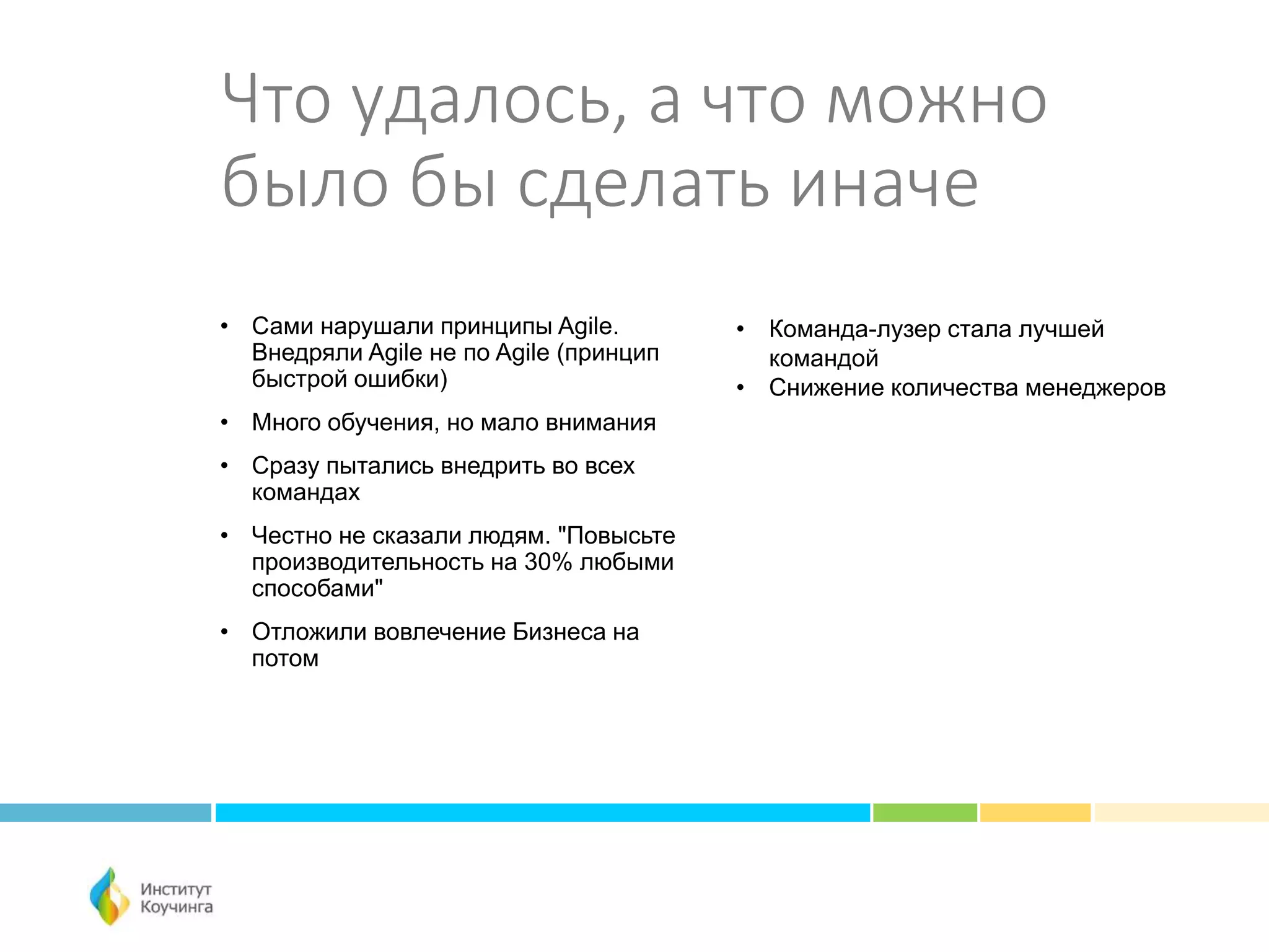 Что удалось, а что можно
было бы сделать иначе
• Сами нарушали принципы Agile.
Внедряли Agile не по Agile (принцип
быстрой ошибки)
• Много обучения, но мало внимания
• Сразу пытались внедрить во всех
командах
• Честно не сказали людям. "Повысьте
производительность на 30% любыми
способами"
• Отложили вовлечение Бизнеса на
потом
• Команда-лузер стала лучшей
командой
• Снижение количества менеджеров
 