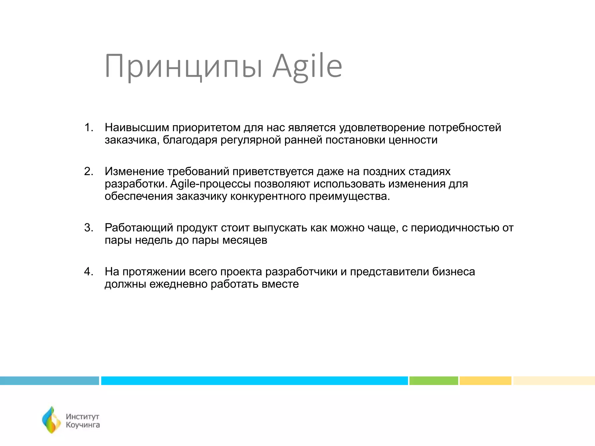 Принципы Agile
1. Наивысшим приоритетом для нас является удовлетворение потребностей
заказчика, благодаря регулярной ранней постановки ценности
2. Изменение требований приветствуется даже на поздних стадиях
разработки. Agile-процессы позволяют использовать изменения для
обеспечения заказчику конкурентного преимущества.
3. Работающий продукт стоит выпускать как можно чаще, с периодичностью от
пары недель до пары месяцев
4. На протяжении всего проекта разработчики и представители бизнеса
должны ежедневно работать вместе
 