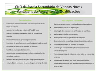 CNO da Escola Secundária de Vendas Novas Vantagens do Aumento das Qualificações Para os Adultos Valorização dos conhecimentos adquiridos pelo adulto ao longo da sua vida. Acesso a formações que exigem o 9º ou 12º anos Acesso a empregos que exigem níveis de escolaridade superior Desenvolvimento de aprendizagens variadas. Promoção do reconhecimento social e da valorização pessoal Facilidade de inserção no mercado de trabalho. Facilidade de progressão na carreira. Aumento das competências para enfrentar os desafios da sociedade moderna Melhoria das relações sociais, pela integração num grupo. Integração em percursos de Aprendizagem ao Longo da Vida Para Empresas / Entidades Aumento da auto-estima e motivação dos colaboradores. Melhoria do currículo da organização. Valorização dos processos de certificação da qualidade.  Melhoria das relações interpessoais. Promoção da comunicação dentro da empresa. Desenvolvimento pessoal e profissional dos colaboradores Promoção da imagem da empresa no exterior. Contribuição para a identificação com os objectivos e valores da empresa. Fomento de práticas de cidadania entre todos no interior da empresa. Possibilidade de acesso, por parte dos colaboradores, a formações profissionais que tenham como pré-requisito o 9º ou o 12º ano. 