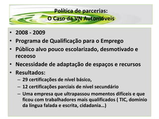 Política de parcerias: O Caso da VN Automóveis 2008 - 2009 Programa de Qualificação para o Emprego Público alvo pouco escolarizado, desmotivado e receoso Necessidade de adaptação de espaços e recursos Resultados:  29 certificações de nível básico,   12 certificações parciais de nível secundário Uma empresa que ultrapassou momentos difíceis e que ficou com trabalhadores mais qualificados ( TIC, domínio da língua falada e escrita, cidadania…) 