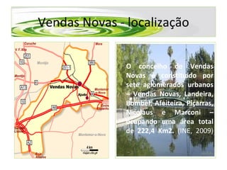 Vendas Novas - localização O concelho de Vendas Novas é constituído por sete aglomerados urbanos – Vendas Novas, Landeira, Bombel, Afeiteira, Piçarras, Nicolaus e Marconi – ocupando uma área total de 222,4 Km2.   (INE, 2009) 
