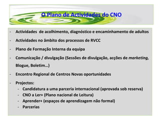 O Plano de Actividades do CNO Actividades  de acolhimento, diagnóstico e encaminhamento de adultos Actividades no âmbito dos processos de RVCC Plano de Formação Interna da equipa Comunicação / divulgação (Sessões de divulgação, acções de  marketing,  Blogue, Boletim…) Encontro Regional de Centros Novas oportunidades Projectos: Candidatura a uma parceria internacional (aprovada sob reserva) CNO a Ler+ (Plano nacional de Leitura) Aprender+ (espaços de aprendizagem não formal)  Parcerias 