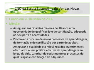 Criado em 26 de Maio de 2006 Missão:  Assegurar aos cidadãos maiores de 18 anos uma oportunidade de qualificação e de certificação, adequada ao seu perfil e necessidades. Promover a procura de novos processos de aprendizagem, de formação e de certificação por parte de adultos.  Assegurar a qualidade e a relevância dos investimentos efectuados numa política efectiva de aprendizagem ao longo da vida, valorizando socialmente os processos de qualificação e certificação de adquiridos. CNO da Escola Secundária de Vendas Novas 