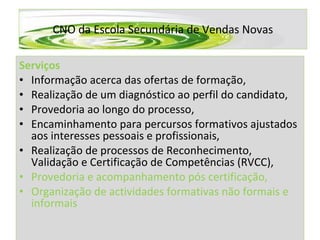 CNO da Escola Secundária de Vendas Novas Serviços Informação acerca das ofertas de formação, Realização de um diagnóstico ao perfil do candidato, Provedoria ao longo do processo, Encaminhamento para percursos formativos ajustados aos interesses pessoais e profissionais, Realização de processos de Reconhecimento, Validação e Certificação de Competências (RVCC), Provedoria e acompanhamento pós certificação, Organização de actividades formativas não formais e informais 