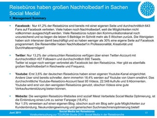 Reisebüros haben großen Nachholbedarf in Sachen
Social Media!
7. Management Summary

   Facebook: Nur 41,2% der Reisebüros sind bereits mit einer eigenen Seite und durchschnittlich 643
    Fans auf Facebook vertreten. Viele haben noch Nachholbedarf, weil die Möglichkeiten nicht
    vollkommen ausgeschöpft werden. Viele Reisebüros nutzen den Kommunikationskanal noch
    unzureichend und so liegen die letzen 5 Beiträge im Schnitt mehr als 5 Wochen zurück. Die Wenigsten
    haben sich intensiver damit beschäftigt und so haben weniger als 30% eine eigene Seite auf Facebook
    programmiert. Die Reisemittler haben Nachholbedarf in Professionalität, Kreativität und
    Durchhaltevermögen!

   Twitter: Nur 13,2% der untersuchten Reisebüros verfügen über einen Twitter-Account mit
    durchschnittlich 497 Followern und durchschnittlich 690 Tweets.
    Twitter ist sogar noch weniger verbreitet als Facebook bei den Reisebüros. Hier gibt es ebenfalls
    großen Nachholbedarf in Reichweite und Frequenz.

   Youtube: Erst 3,6% der deutschen Reisebüros haben einen eigenen Youtube-Kanal eingerichtet.
    Andere User sind bereits schneller, denn immerhin 18,4% werden auf Youtube von Usern erwähnt. Das
    durchschnittliche Youtube-Reisebüro-Account fasst 95 Videos, 22.548 Aufrufe und 9 Abonnenten.
    Youtube wird erst von den wenigsten Reisebüros genutzt, obschon Videos eine gute
    Verkaufsunterstützung bieten können.

   Website: Die wenigsten Reisebüro-Websites sind sozial! Meist Verbeitete Social Media Optimierung, ist
    die Einbindung eines Link zu seiner Fanpage (18,4%)
    Nur 1,5% verweisen auf einen eigenen Blog, obschon auch ein Blog sehr gute Möglichkeiten zur
    Kundenbindung, Neukundengewinnung und generischen Suchmaschinenoptimierung bietet!
Juni 2011                            Social Media bei Reisebüros                                    15
              Vorabuntersuchung zur TOUROM-Studie 2011: Social Media in der Reisebranche
 