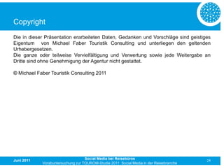 Copyright
Die in dieser Präsentation erarbeiteten Daten, Gedanken und Vorschläge sind geistiges
Eigentum von Michael Faber Touristik Consulting und unterliegen den geltenden
Urhebergesetzen.
Die ganze oder teilweise Vervielfältigung und Verwertung sowie jede Weitergabe an
Dritte sind ohne Genehmigung der Agentur nicht gestattet.

© Michael Faber Touristik Consulting 2011




Juni 2011                          Social Media bei Reisebüros                           24
            Vorabuntersuchung zur TOUROM-Studie 2011: Social Media in der Reisebranche
 