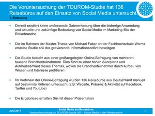 Die Voruntersuchung der TOUROM-Studie hat 136
Reisebüros auf den Einsatz von Social Media untersucht.
1. Einleitung

   Derzeit existiert keine umfassende Datenerhebung über die bisherige Anwendung
    und aktuelle und zukünftige Bedeutung von Social Media im Marketing-Mix der
    Reisebranche

   Die im Rahmen der Master-Thesis von Michael Faber an der Fachhochschule Worms
    erstellte Studie soll das gravierende Informationsdefizit beseitigen

   Die Studie besteht aus einer großangelegten Online-Befragung von mehreren
    tausend Branchenteilnehmern. Dies führt zu einer hohen Akzeptanz und
    Aufmerksamkeit dieses Themas, wovon die Branchenteilnehmer durch Aufbau von
    Wissen und Interesse profitieren

   Im Vorhinein der Online-Befragung wurden 136 Reisebüros aus Deutschland manuell
    auf bestimmte Kriterien untersucht (z.B. Website, Präsenz & Aktivität auf Facebook,
    Twitter und Youtube)

   Die Ergebnisse erhalten Sie mit dieser Präsentation


Juni 2011                              Social Media bei Reisebüros                           3
                Vorabuntersuchung zur TOUROM-Studie 2011: Social Media in der Reisebranche
 