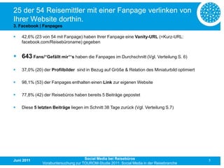 25 der 54 Reisemittler mit einer Fanpage verlinken von
Ihrer Website dorthin.
3. Facebook | Fanpages

   42,6% (23 von 54 mit Fanpage) haben Ihrer Fanpage eine Vanity-URL (=Kurz-URL:
    facebook.com/Reisebüroname) gegeben


 643 Fans/“Gefällt mir“‘s haben die Fanpages im Durchschnitt (Vgl. Verteilung S. 6)

   37,0% (20) der Profilbilder sind in Bezug auf Größe & Relation des Miniaturbild optimiert

   98,1% (53) der Fanpages enthalten einen Link zur eigenen Website

   77,8% (42) der Reisebüros haben bereits 5 Beiträge gepostet

   Diese 5 letzten Beiträge liegen im Schnitt 38 Tage zurück (Vgl. Verteilung S.7)




Juni 2011                            Social Media bei Reisebüros                                5
              Vorabuntersuchung zur TOUROM-Studie 2011: Social Media in der Reisebranche
 