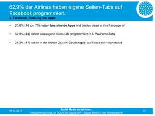 62,9% der Airlines haben eigene Seiten-Tabs auf
Facebook programmiert.
3. Facebook | Nutzung von Apps

   20,0% (14 von 70) nutzen bestehende Apps und binden diese in ihre Fanpage ein

   62,9% (44) haben eine eigene Seite-Tab programmiert (z.B. Welcome-Tab)

   24,3% (17) haben in der letzten Zeit ein Gewinnspiel auf Facebook veranstaltet




04.04.2011                            Social Media bei Airlines:                           10
              Vorabuntersuchung zur TOUROM-Studie 2011: Social Media in der Reisebranche
 