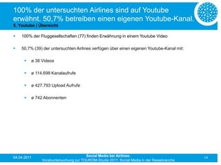 100% der untersuchten Airlines sind auf Youtube
erwähnt. 50,7% betreiben einen eigenen Youtube-Kanal.
5. Youtube | Übersicht

   100% der Fluggesellschaften (77) finden Erwähnung in einem Youtube Video

   50,7% (39) der untersuchten Airlines verfügen über einen eigenen Youtube-Kanal mit:

         ø 38 Videos

         ø 114.698 Kanalaufrufe

         ø 427.793 Upload Aufrufe

         ø 742 Abonnenten




04.04.2011                             Social Media bei Airlines:                           14
               Vorabuntersuchung zur TOUROM-Studie 2011: Social Media in der Reisebranche
 